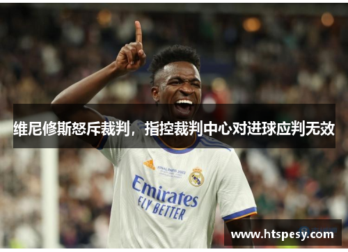 维尼修斯怒斥裁判,指控裁判中心对进球应判无效 维尼修斯怒斥裁判,指控裁判中心对进球应判无效