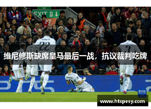 维尼修斯缺席皇马最后一战,抗议裁判吃牌 维尼修斯缺席皇马最后一战,抗议裁判吃牌